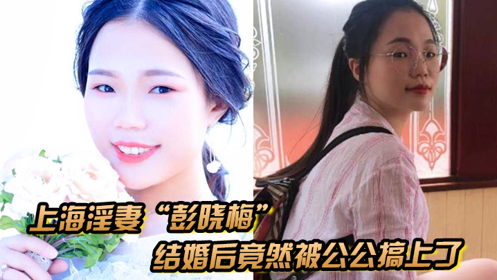 上海淫妻“彭晓梅”从上学期间就喜欢跟不同的男人厮混，结婚后竟然被公公搞上了